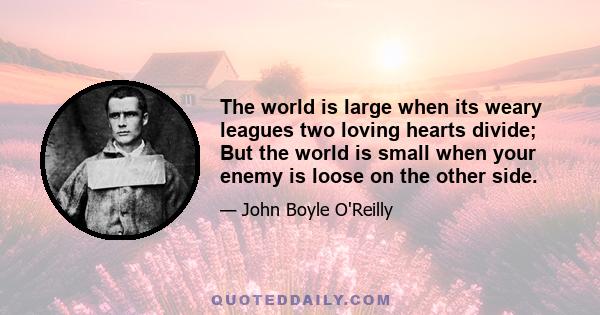 The world is large when its weary leagues two loving hearts divide; But the world is small when your enemy is loose on the other side.