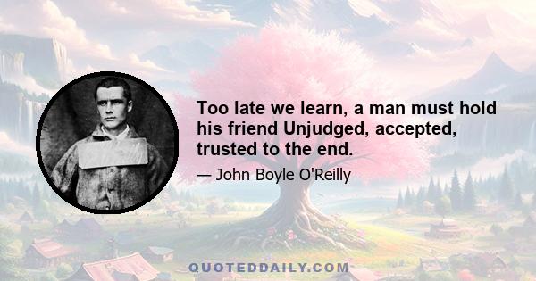 Too late we learn, a man must hold his friend Unjudged, accepted, trusted to the end.