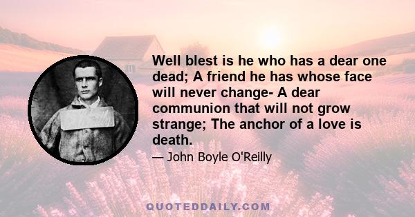 Well blest is he who has a dear one dead; A friend he has whose face will never change- A dear communion that will not grow strange; The anchor of a love is death.