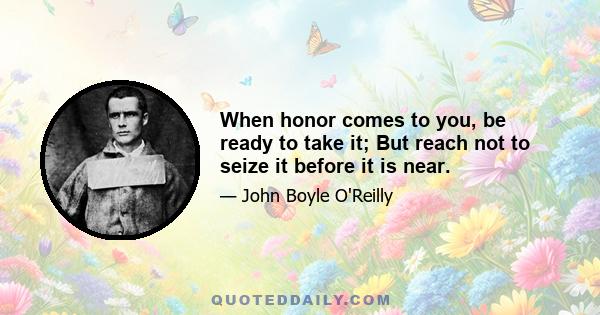 When honor comes to you, be ready to take it; But reach not to seize it before it is near.