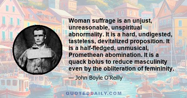 Woman suffrage is an unjust, unreasonable, unspiritual abnormality. It is a hard, undigested, tasteless, devitalized proposition. It is a half-fledged, unmusical, Promethean abomination. It is a quack bolus to reduce