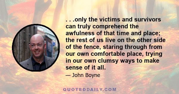 . . .only the victims and survivors can truly comprehend the awfulness of that time and place; the rest of us live on the other side of the fence, staring through from our own comfortable place, trying in our own clumsy 