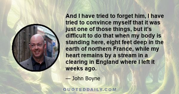 And I have tried to forget him, I have tried to convince myself that it was just one of those things, but it’s difficult to do that when my body is standing here, eight feet deep in the earth of northern France, while