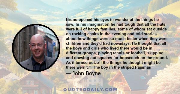 Bruno opened his eyes in wonder at the things he saw. In his imagination he had tough that all the huts were full of happy families, some of whom sat outside on rocking chairs in the evening and told stories about how