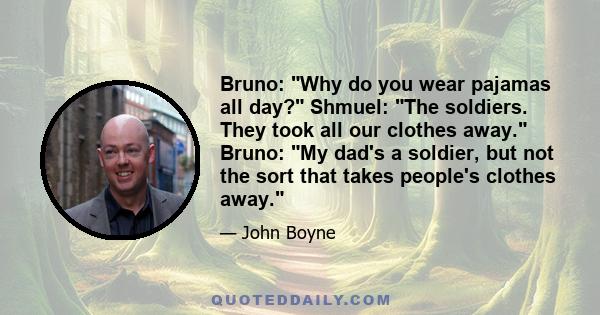 Bruno: Why do you wear pajamas all day? Shmuel: The soldiers. They took all our clothes away. Bruno: My dad's a soldier, but not the sort that takes people's clothes away.