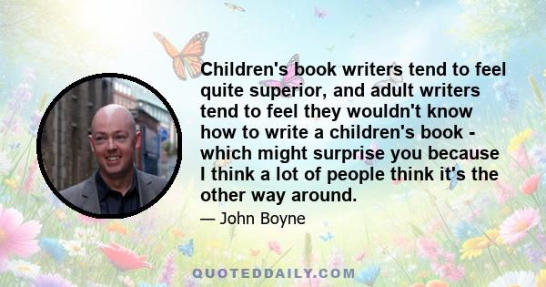 Children's book writers tend to feel quite superior, and adult writers tend to feel they wouldn't know how to write a children's book - which might surprise you because I think a lot of people think it's the other way