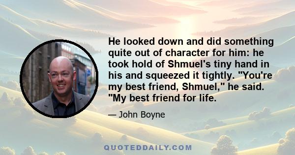 He looked down and did something quite out of character for him: he took hold of Shmuel's tiny hand in his and squeezed it tightly. You're my best friend, Shmuel, he said. My best friend for life.