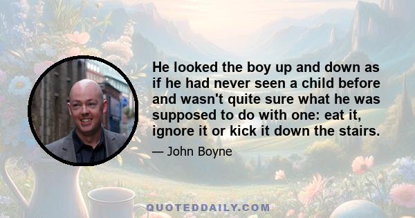 He looked the boy up and down as if he had never seen a child before and wasn't quite sure what he was supposed to do with one: eat it, ignore it or kick it down the stairs.