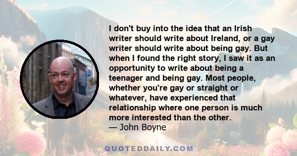 I don't buy into the idea that an Irish writer should write about Ireland, or a gay writer should write about being gay. But when I found the right story, I saw it as an opportunity to write about being a teenager and