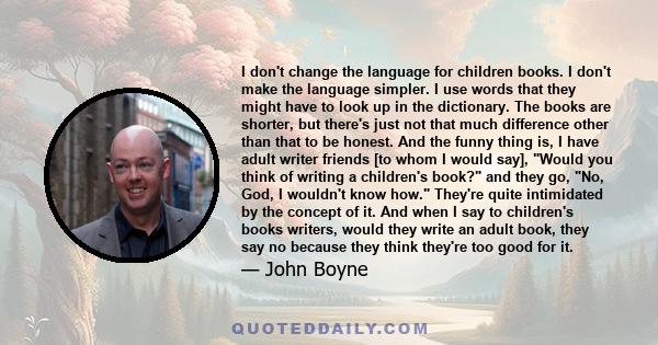 I don't change the language for children books. I don't make the language simpler. I use words that they might have to look up in the dictionary. The books are shorter, but there's just not that much difference other