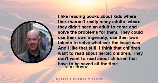 I like reading books about kids where there weren't really many adults, where they didn't need an adult to come and solve the problems for them. They could use their own ingenuity, use their own talents to solve