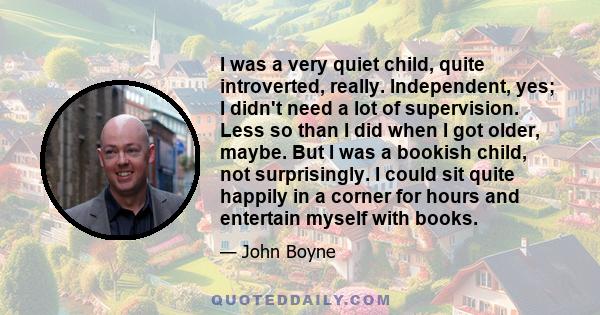 I was a very quiet child, quite introverted, really. Independent, yes; I didn't need a lot of supervision. Less so than I did when I got older, maybe. But I was a bookish child, not surprisingly. I could sit quite