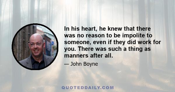 In his heart, he knew that there was no reason to be impolite to someone, even if they did work for you. There was such a thing as manners after all.