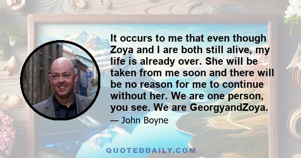 It occurs to me that even though Zoya and I are both still alive, my life is already over. She will be taken from me soon and there will be no reason for me to continue without her. We are one person, you see. We are