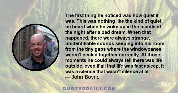 The first thing he noticed was how quiet it was. This was nothing like the kind of quiet he heard when he woke up in the middle of the night after a bad dream. When that happened, there were always strange,