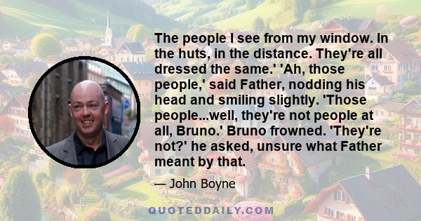 The people I see from my window. In the huts, in the distance. They're all dressed the same.' 'Ah, those people,' said Father, nodding his head and smiling slightly. 'Those people...well, they're not people at all,