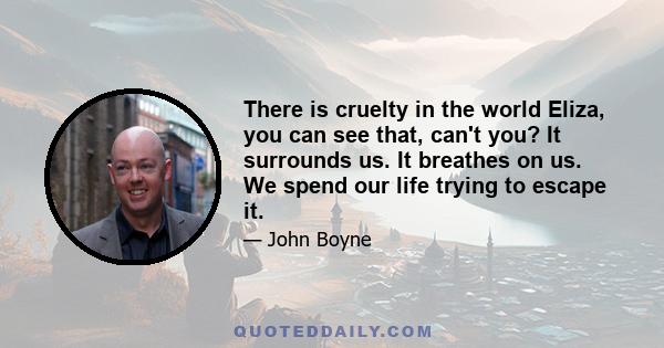 There is cruelty in the world Eliza, you can see that, can't you? It surrounds us. It breathes on us. We spend our life trying to escape it.