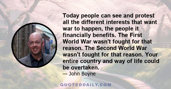 Today people can see and protest all the different interests that want war to happen, the people it financially benefits. The First World War wasn't fought for that reason. The Second World War wasn't fought for that