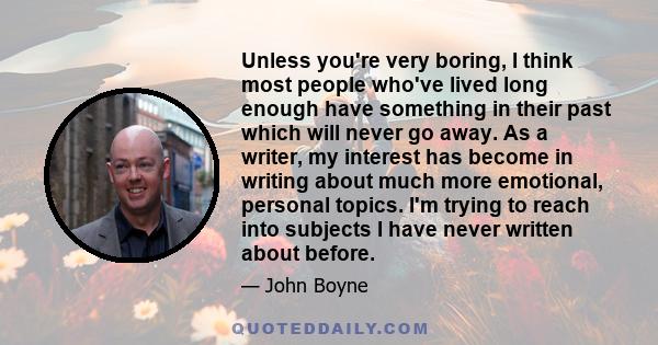 Unless you're very boring, I think most people who've lived long enough have something in their past which will never go away. As a writer, my interest has become in writing about much more emotional, personal topics.