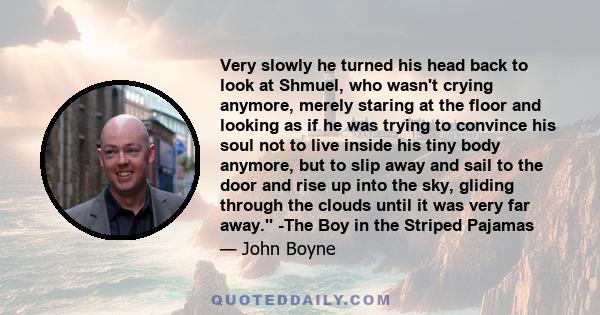 Very slowly he turned his head back to look at Shmuel, who wasn't crying anymore, merely staring at the floor and looking as if he was trying to convince his soul not to live inside his tiny body anymore, but to slip