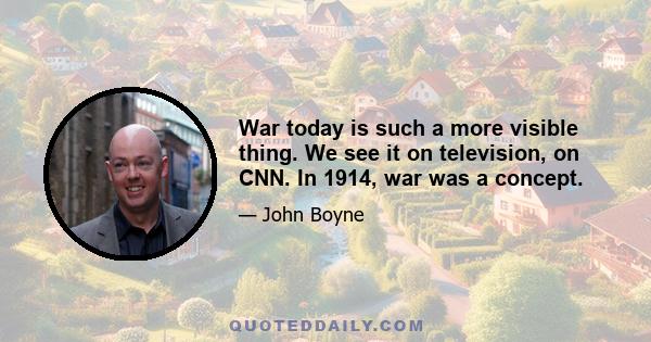 War today is such a more visible thing. We see it on television, on CNN. In 1914, war was a concept.