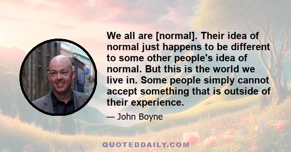 We all are [normal]. Their idea of normal just happens to be different to some other people's idea of normal. But this is the world we live in. Some people simply cannot accept something that is outside of their