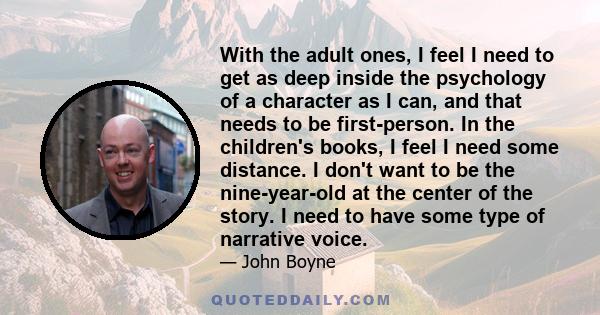 With the adult ones, I feel I need to get as deep inside the psychology of a character as I can, and that needs to be first-person. In the children's books, I feel I need some distance. I don't want to be the