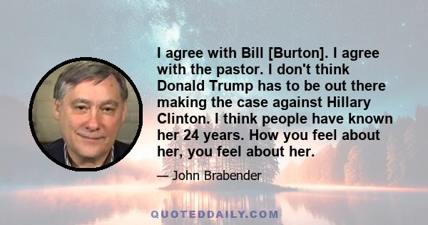 I agree with Bill [Burton]. I agree with the pastor. I don't think Donald Trump has to be out there making the case against Hillary Clinton. I think people have known her 24 years. How you feel about her, you feel about 