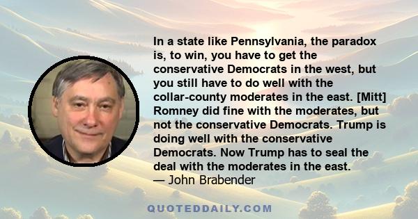 In a state like Pennsylvania, the paradox is, to win, you have to get the conservative Democrats in the west, but you still have to do well with the collar-county moderates in the east. [Mitt] Romney did fine with the