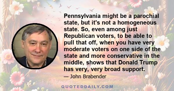 Pennsylvania might be a parochial state, but it's not a homogeneous state. So, even among just Republican voters, to be able to pull that off, when you have very moderate voters on one side of the state and more