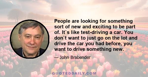 People are looking for something sort of new and exciting to be part of. It`s like test-driving a car. You don`t want to just go on the lot and drive the car you had before, you want to drive something new.