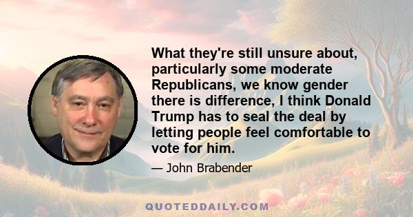 What they're still unsure about, particularly some moderate Republicans, we know gender there is difference, I think Donald Trump has to seal the deal by letting people feel comfortable to vote for him.