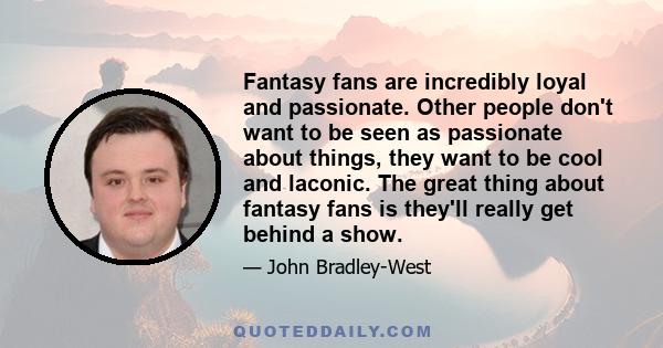 Fantasy fans are incredibly loyal and passionate. Other people don't want to be seen as passionate about things, they want to be cool and laconic. The great thing about fantasy fans is they'll really get behind a show.