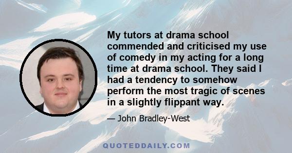 My tutors at drama school commended and criticised my use of comedy in my acting for a long time at drama school. They said I had a tendency to somehow perform the most tragic of scenes in a slightly flippant way.