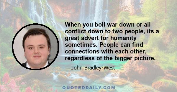 When you boil war down or all conflict down to two people, its a great advert for humanity sometimes. People can find connections with each other, regardless of the bigger picture.