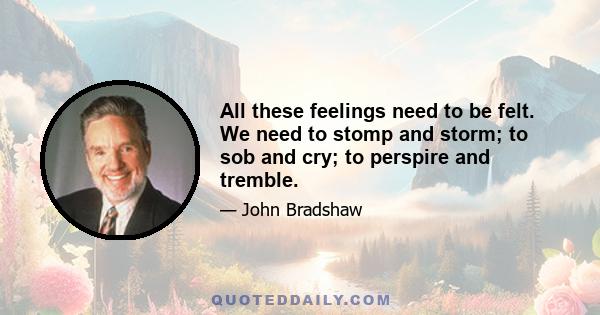 All these feelings need to be felt. We need to stomp and storm; to sob and cry; to perspire and tremble.