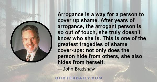 Arrogance is a way for a person to cover up shame. After years of arrogance, the arrogant person is so out of touch, she truly doesn't know who she is. This is one of the greatest tragedies of shame cover-ups: not only