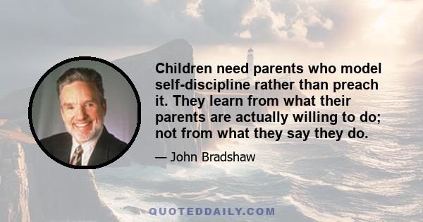 Children need parents who model self-discipline rather than preach it. They learn from what their parents are actually willing to do; not from what they say they do.