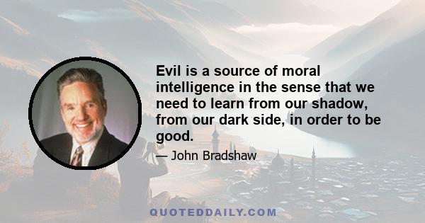 Evil is a source of moral intelligence in the sense that we need to learn from our shadow, from our dark side, in order to be good.