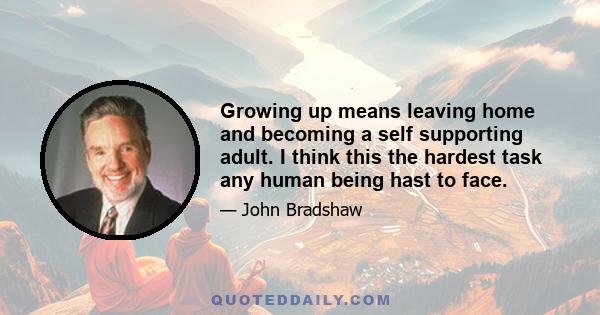 Growing up means leaving home and becoming a self supporting adult. I think this the hardest task any human being hast to face.