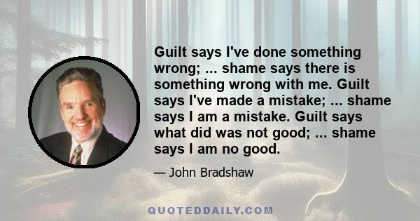 Guilt says I've done something wrong; ... shame says there is something wrong with me. Guilt says I've made a mistake; ... shame says I am a mistake. Guilt says what did was not good; ... shame says I am no good.