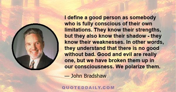 I define a good person as somebody who is fully conscious of their own limitations. They know their strengths, but they also know their shadow - they know their weaknesses. In other words, they understand that there is