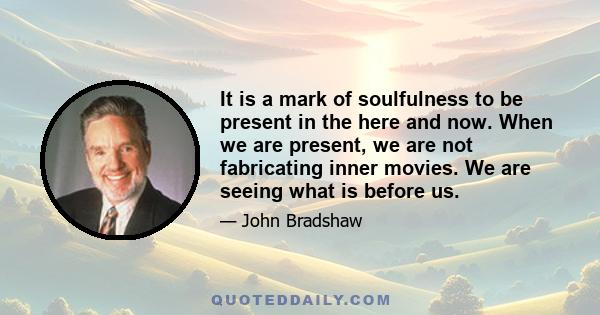 It is a mark of soulfulness to be present in the here and now. When we are present, we are not fabricating inner movies. We are seeing what is before us.