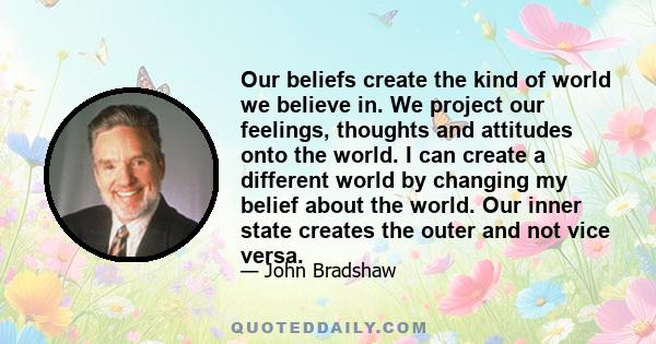 Our beliefs create the kind of world we believe in. We project our feelings, thoughts and attitudes onto the world. I can create a different world by changing my belief about the world. Our inner state creates the outer 