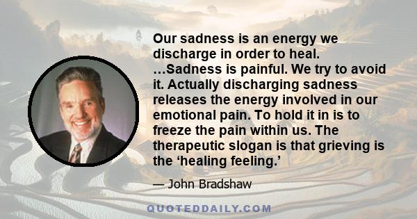 Our sadness is an energy we discharge in order to heal. …Sadness is painful. We try to avoid it. Actually discharging sadness releases the energy involved in our emotional pain. To hold it in is to freeze the pain