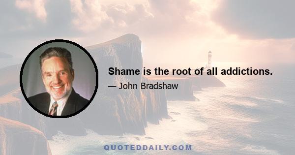 Shame is the root of all addictions.