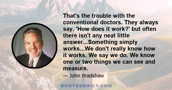 That's the trouble with the conventional doctors. They always say, 'How does it work?' but often there isn't any neat little answer...Something simply works...We don't really know how it works. We say we do. We know one 