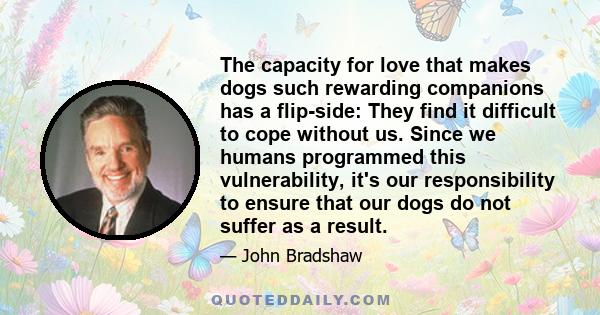 The capacity for love that makes dogs such rewarding companions has a flip-side: They find it difficult to cope without us. Since we humans programmed this vulnerability, it's our responsibility to ensure that our dogs