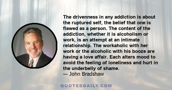 The drivenness in any addiction is about the ruptured self, the belief that one is flawed as a person. The content of the addiction, whether it is alcoholism or work, is an attempt at an intimate relationship. The