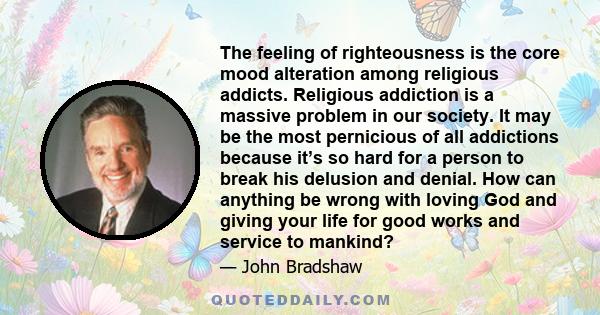 The feeling of righteousness is the core mood alteration among religious addicts. Religious addiction is a massive problem in our society. It may be the most pernicious of all addictions because it’s so hard for a